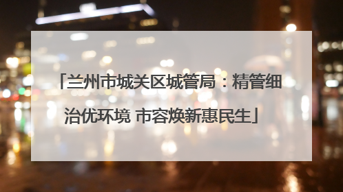 兰州市城关区城管局：精管细治优环境 市容焕新惠民生